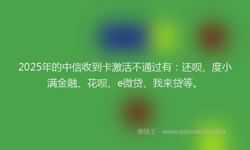 2025年的中信收到卡激活不通过有：还呗、度小满金融、花呗、e微贷、我来贷等。