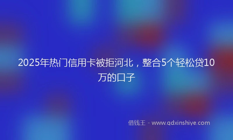 2025年热门信用卡被拒河北，整合5个轻松贷10万的口子
