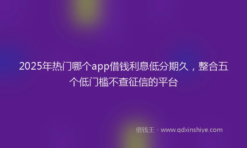 2025年热门哪个app借钱利息低分期久，整合五个低门槛不查征信的平台
