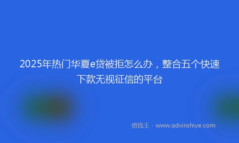 2025年热门华夏e贷被拒怎么办，整合五个快速下款无视征信的平台