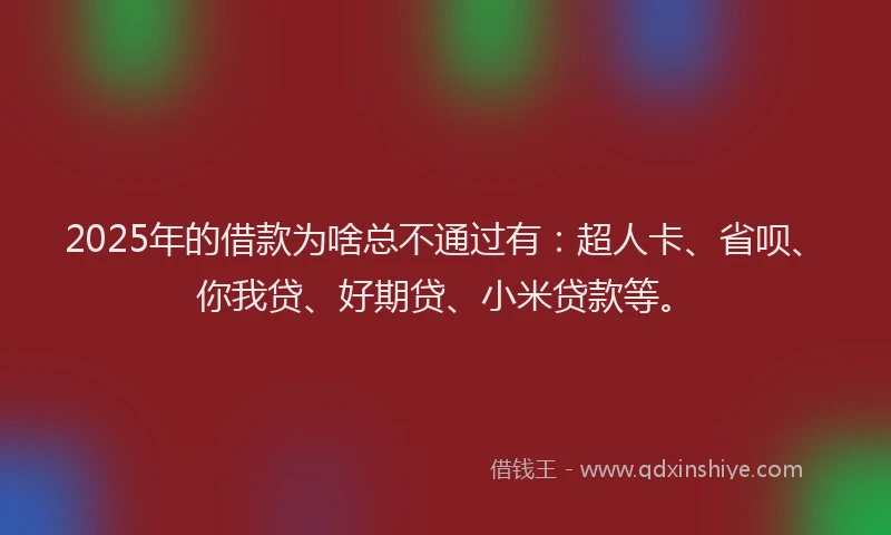 2025年的借款为啥总不通过有：超人卡、省呗、你我贷、好期贷、小米贷款等。