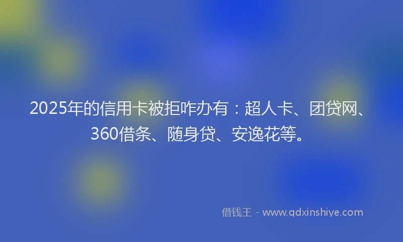 2025年的信用卡被拒咋办有：超人卡、团贷网、360借条、随身贷、安逸花等。