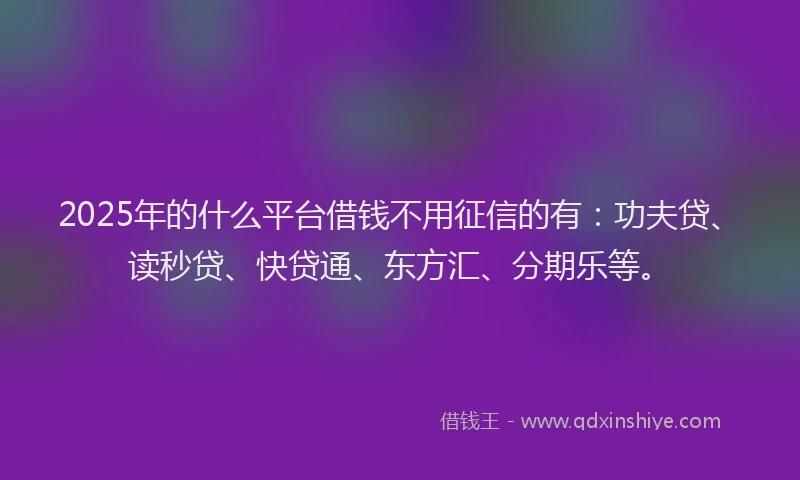 2025年的什么平台借钱不用征信的有：功夫贷、读秒贷、快贷通、东方汇、分期乐等。