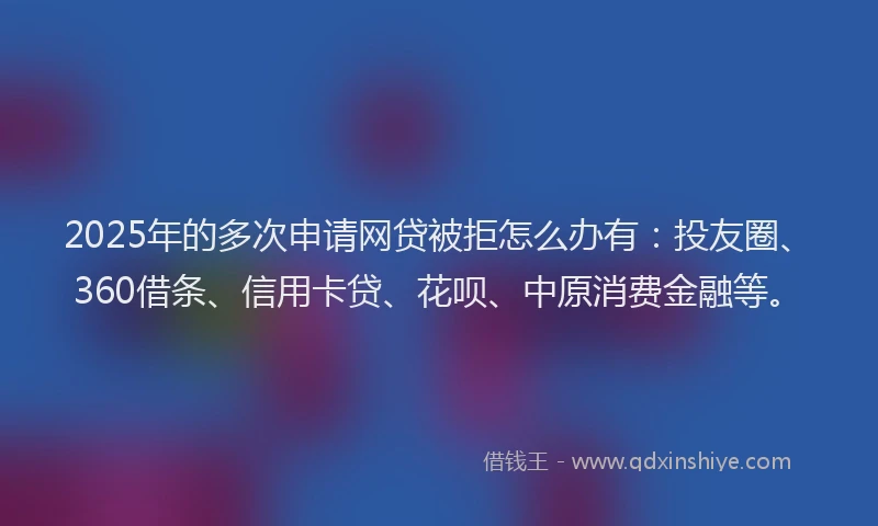 2025年的多次申请网贷被拒怎么办有：投友圈、360借条、信用卡贷、花呗、中原消费金融等。