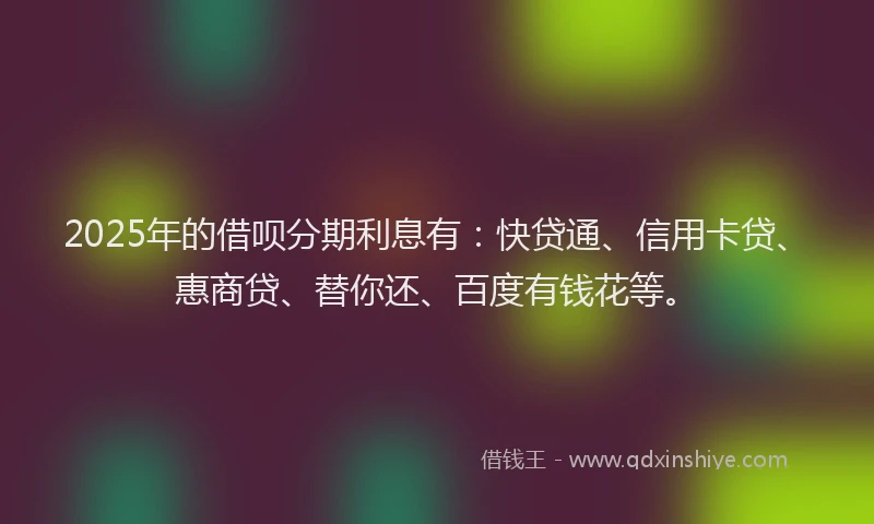 2025年的借呗分期利息有：快贷通、信用卡贷、惠商贷、替你还、百度有钱花等。