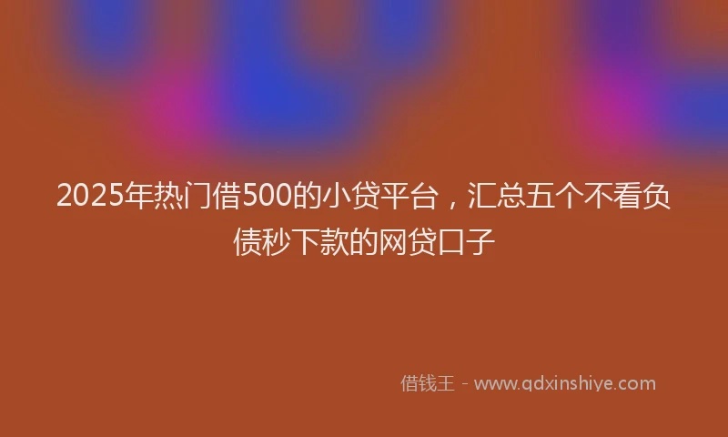 2025年热门借500的小贷平台，汇总五个不看负债秒下款的网贷口子