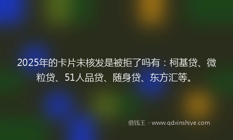 2025年的卡片未核发是被拒了吗有：柯基贷、微粒贷、51人品贷、随身贷、东方汇等。