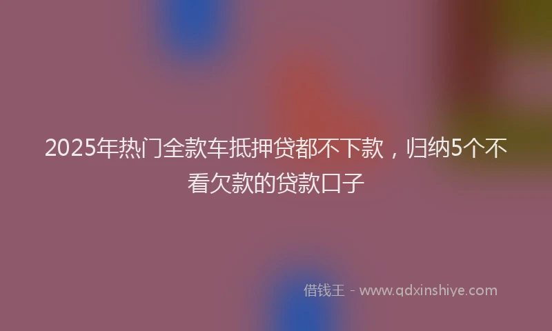 2025年热门全款车抵押贷都不下款，归纳5个不看欠款的贷款口子