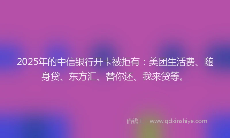 2025年的中信银行开卡被拒有：美团生活费、随身贷、东方汇、替你还、我来贷等。