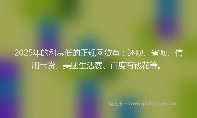 2025年的利息低的正规网贷有：还呗、省呗、信用卡贷、美团生活费、百度有钱花等。