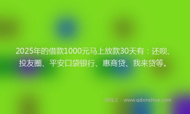 2025年的借款1000元马上放款30天有：还呗、投友圈、平安口袋银行、惠商贷、我来贷等。