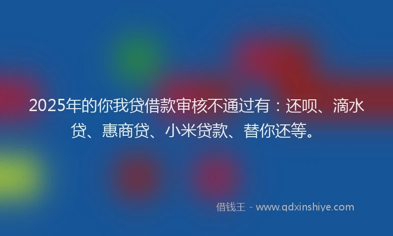 2025年的你我贷借款审核不通过有：还呗、滴水贷、惠商贷、小米贷款、替你还等。
