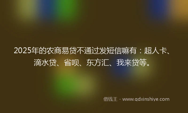 2025年的农商易贷不通过发短信嘛有：超人卡、滴水贷、省呗、东方汇、我来贷等。