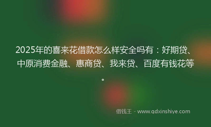 2025年的喜来花借款怎么样安全吗有：好期贷、中原消费金融、惠商贷、我来贷、百度有钱花等。