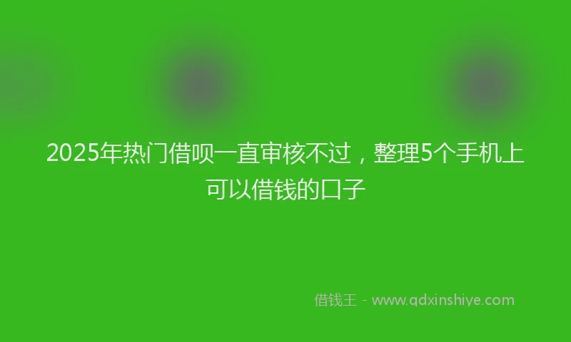 2025年热门借呗一直审核不过，整理5个手机上可以借钱的口子