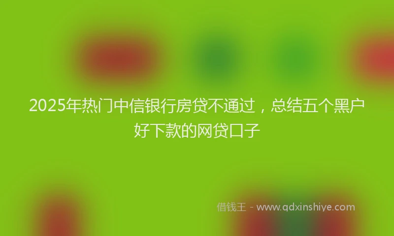 2025年热门中信银行房贷不通过，总结五个黑户好下款的网贷口子