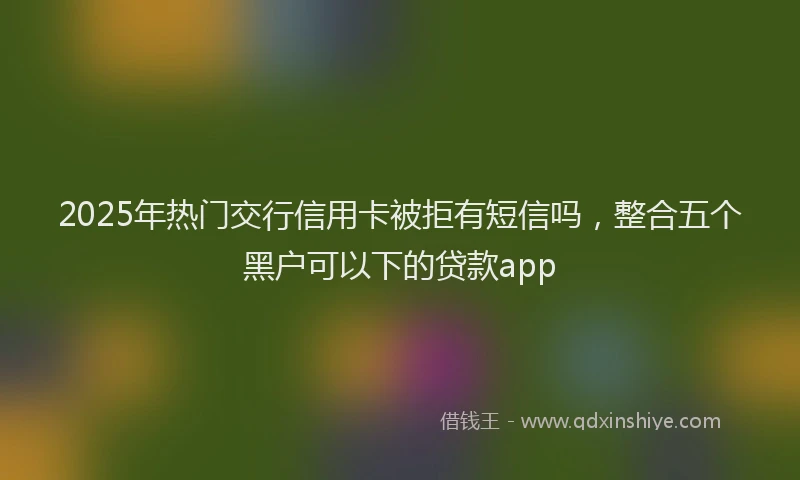 2025年热门交行信用卡被拒有短信吗，整合五个黑户可以下的贷款app