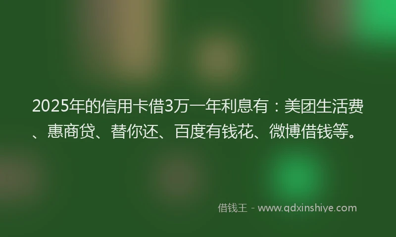 2025年的信用卡借3万一年利息有：美团生活费、惠商贷、替你还、百度有钱花、微博借钱等。