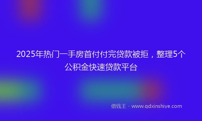 2025年热门一手房首付付完贷款被拒，整理5个公积金快速贷款平台
