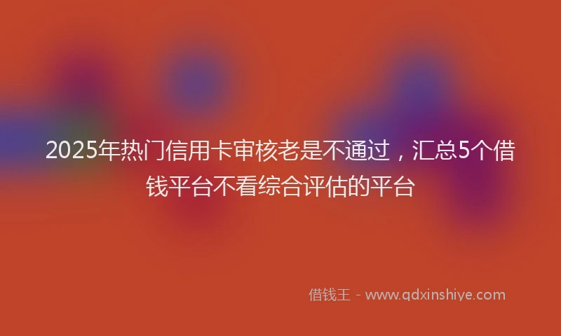 2025年热门信用卡审核老是不通过，汇总5个借钱平台不看综合评估的平台