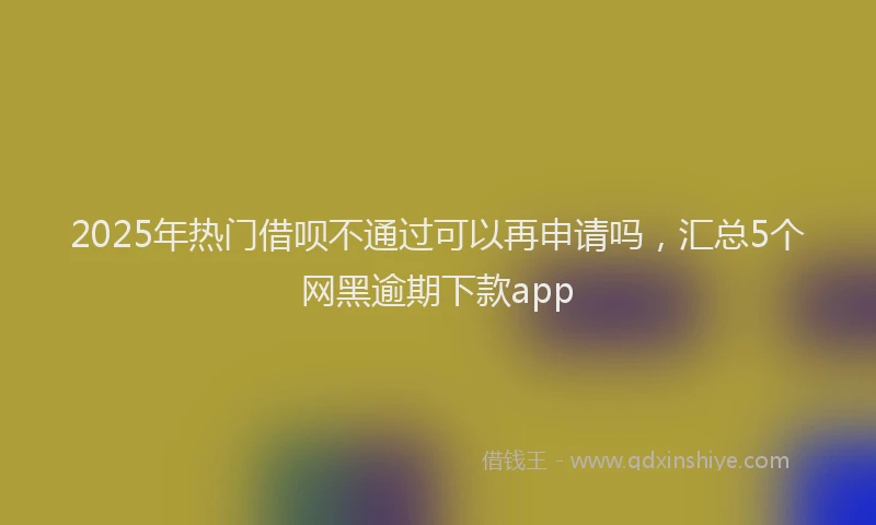 2025年热门借呗不通过可以再申请吗，汇总5个网黑逾期下款app
