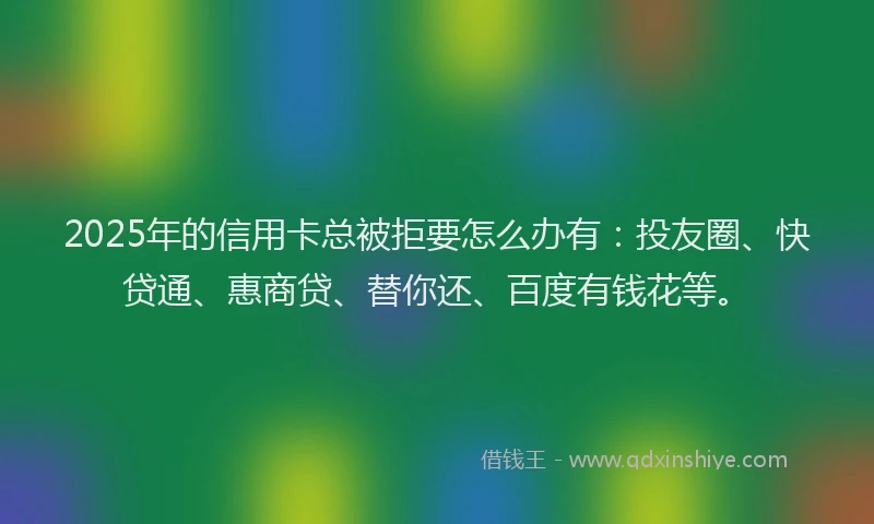 2025年的信用卡总被拒要怎么办有：投友圈、快贷通、惠商贷、替你还、百度有钱花等。