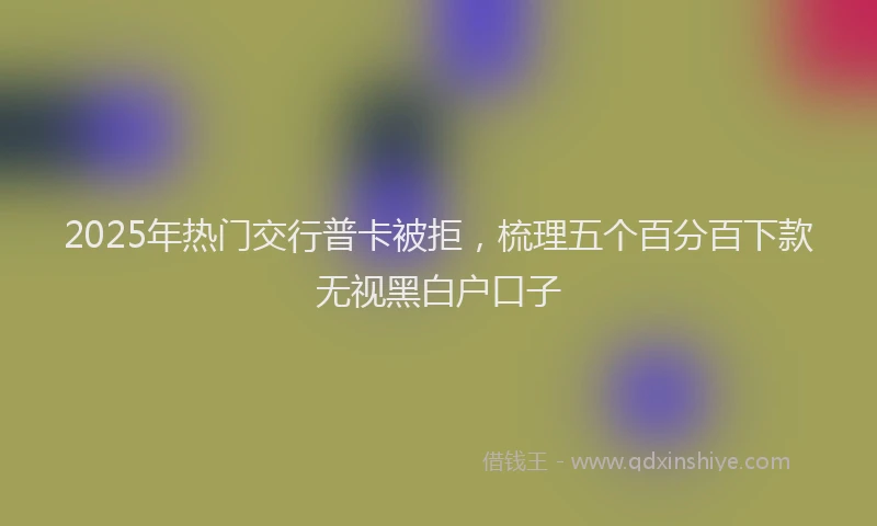 2025年热门交行普卡被拒，梳理五个百分百下款无视黑白户口子