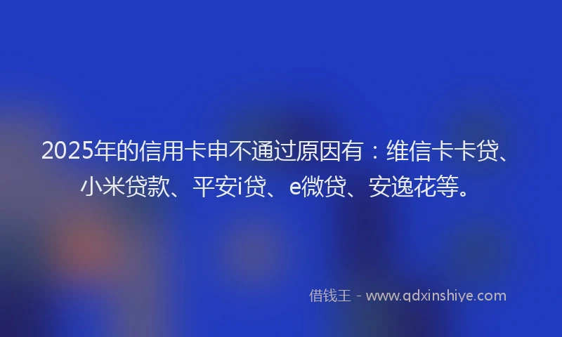 2025年的信用卡申不通过原因有：维信卡卡贷、小米贷款、平安i贷、e微贷、安逸花等。