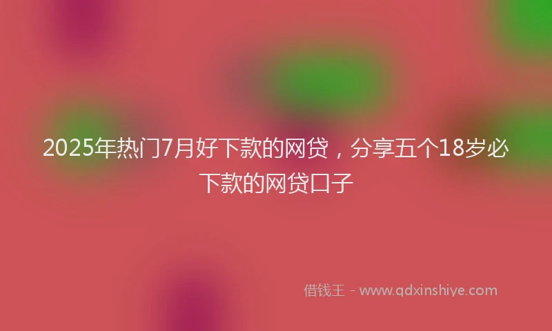 2025年热门7月好下款的网贷，分享五个18岁必下款的网贷口子