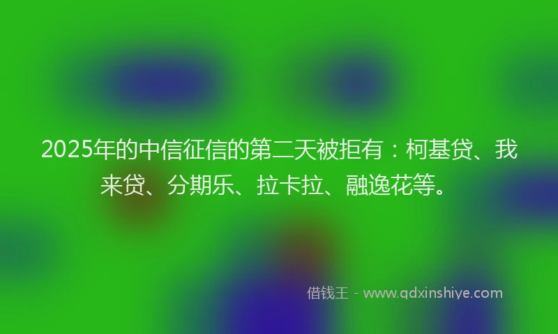 2025年的中信征信的第二天被拒有：柯基贷、我来贷、分期乐、拉卡拉、融逸花等。