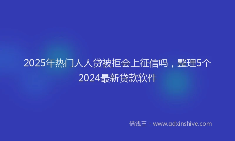 2025年热门人人贷被拒会上征信吗，整理5个2024最新贷款软件