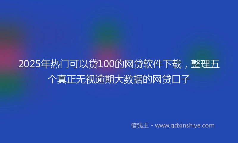 2025年热门可以贷100的网贷软件下载，整理五个真正无视逾期大数据的网贷口子