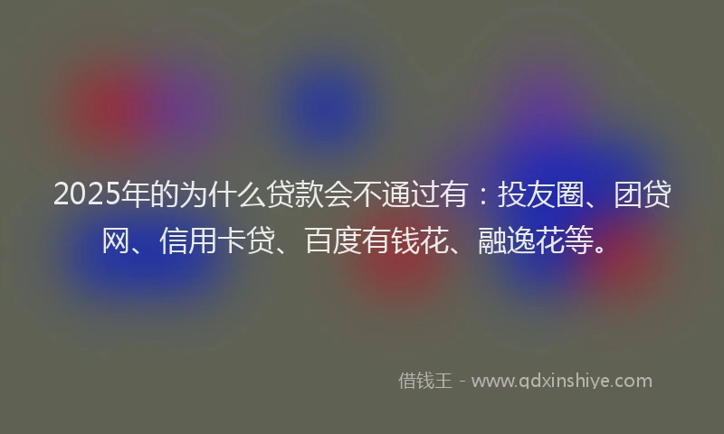 2025年的为什么贷款会不通过有：投友圈、团贷网、信用卡贷、百度有钱花、融逸花等。