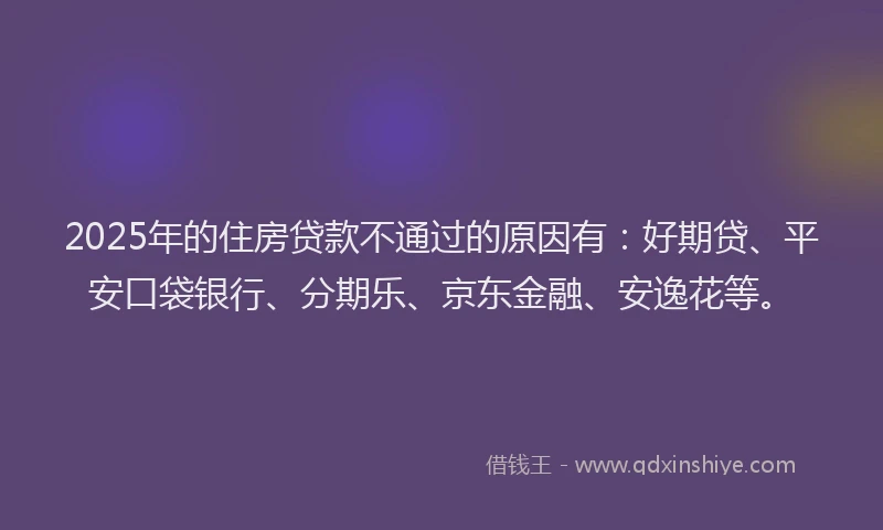 2025年的住房贷款不通过的原因有：好期贷、平安口袋银行、分期乐、京东金融、安逸花等。