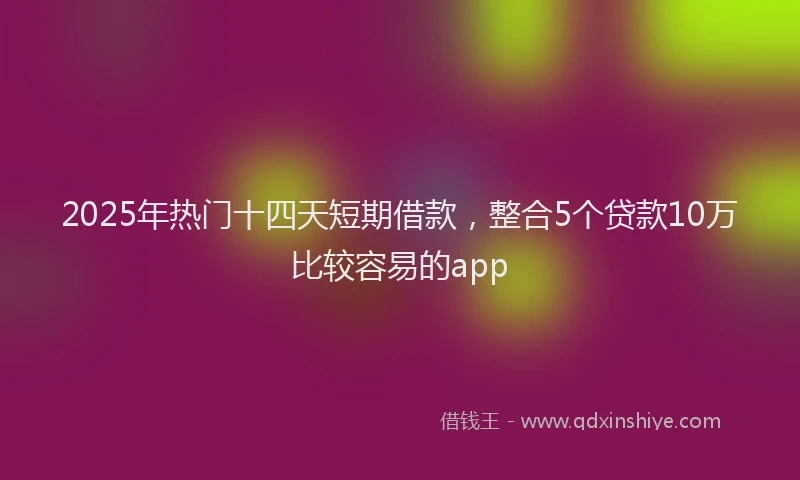 2025年热门十四天短期借款，整合5个贷款10万比较容易的app