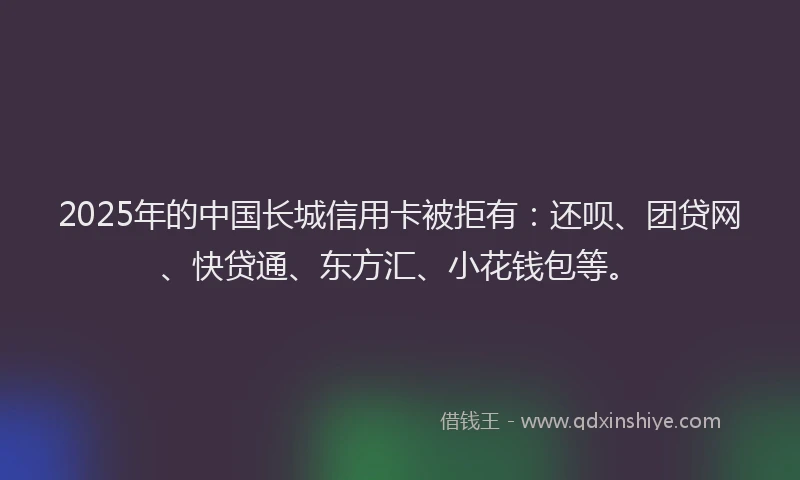 2025年的中国长城信用卡被拒有：还呗、团贷网、快贷通、东方汇、小花钱包等。