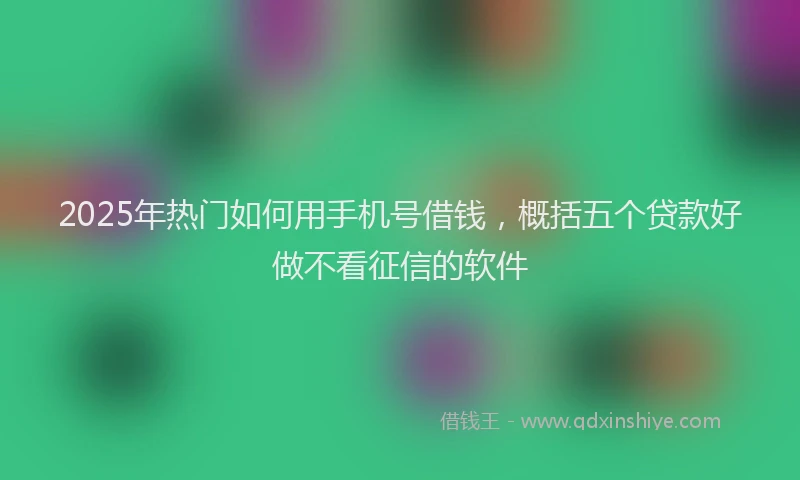 2025年热门如何用手机号借钱，概括五个贷款好做不看征信的软件