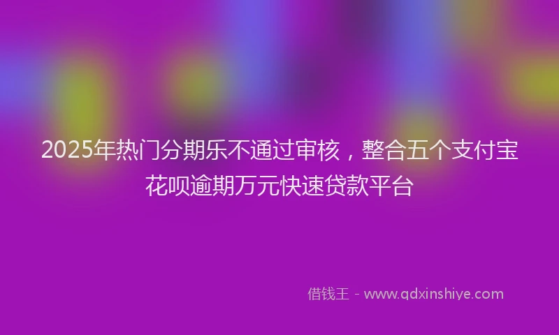 2025年热门分期乐不通过审核，整合五个支付宝花呗逾期万元快速贷款平台