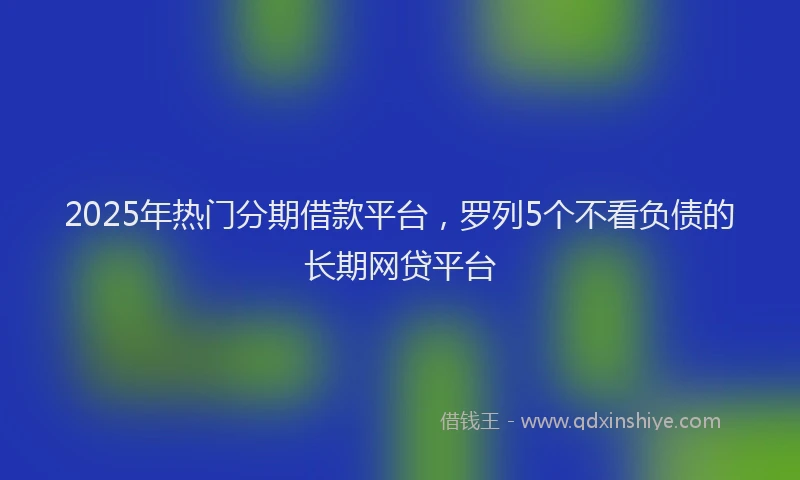 2025年热门分期借款平台，罗列5个不看负债的长期网贷平台