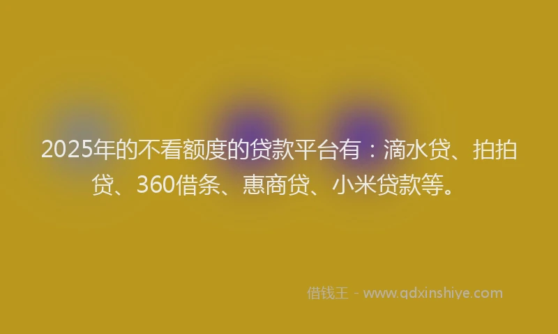 2025年的不看额度的贷款平台有：滴水贷、拍拍贷、360借条、惠商贷、小米贷款等。