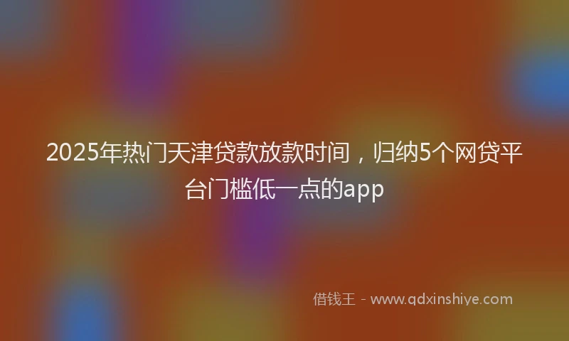2025年热门天津贷款放款时间，归纳5个网贷平台门槛低一点的app