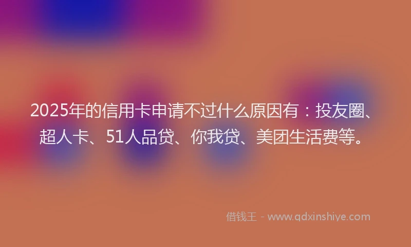 2025年的信用卡申请不过什么原因有：投友圈、超人卡、51人品贷、你我贷、美团生活费等。
