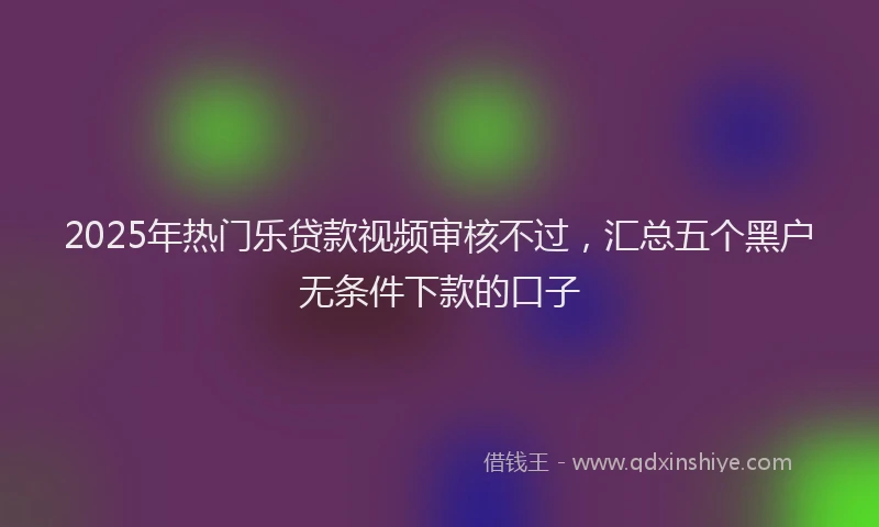 2025年热门乐贷款视频审核不过，汇总五个黑户无条件下款的口子