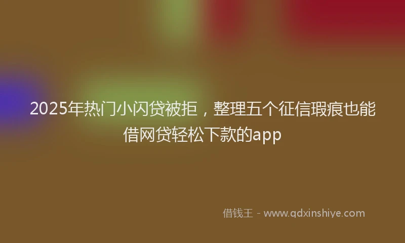 2025年热门小闪贷被拒，整理五个征信瑕疵也能借网贷轻松下款的app