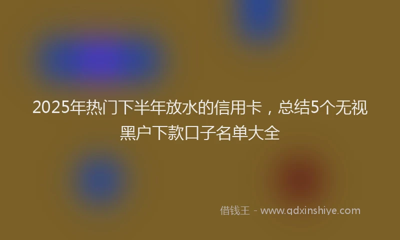 2025年热门下半年放水的信用卡，总结5个无视黑户下款口子名单大全