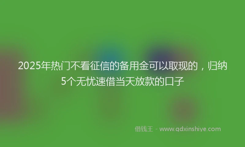 2025年热门不看征信的备用金可以取现的，归纳5个无忧速借当天放款的口子