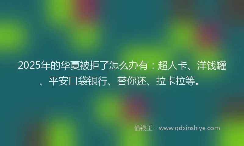 2025年的华夏被拒了怎么办有：超人卡、洋钱罐、平安口袋银行、替你还、拉卡拉等。