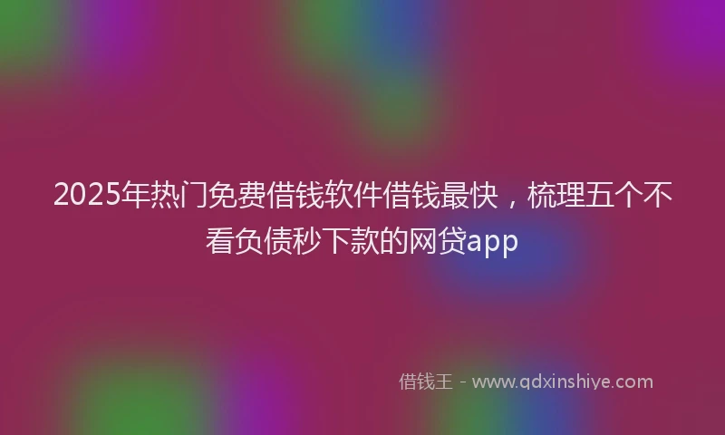 2025年热门免费借钱软件借钱最快，梳理五个不看负债秒下款的网贷app
