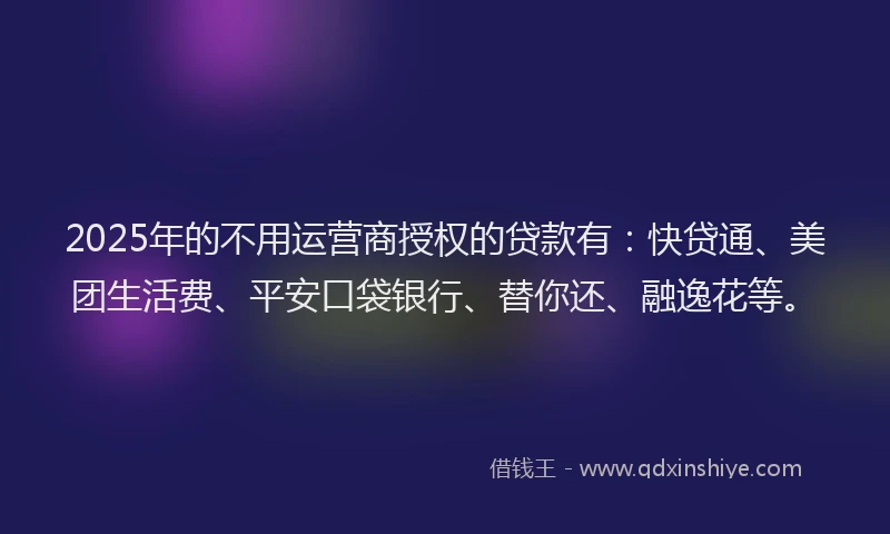 2025年的不用运营商授权的贷款有：快贷通、美团生活费、平安口袋银行、替你还、融逸花等。