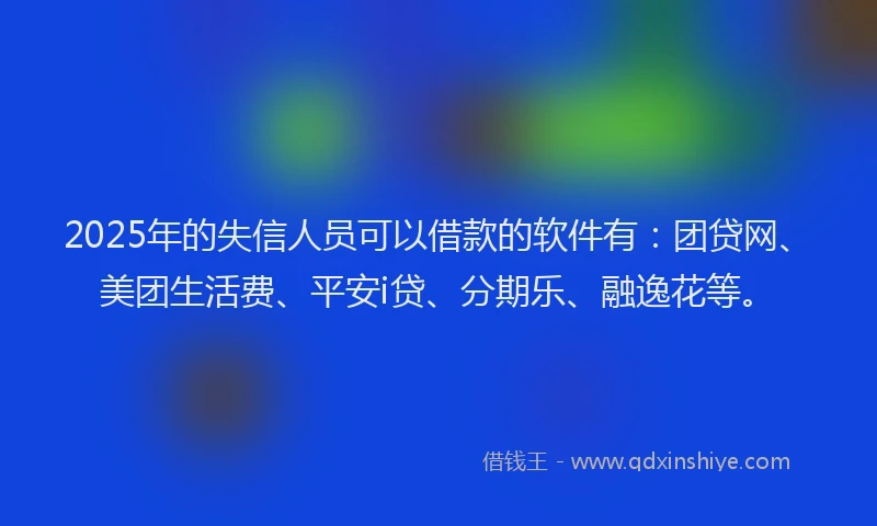 2025年的失信人员可以借款的软件有：团贷网、美团生活费、平安i贷、分期乐、融逸花等。